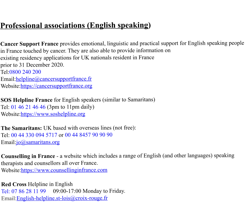 Professional associations (English speaking)   Cancer Support France provides emotional, linguistic and practical support for English speaking people in France touched by cancer. They are also able to provide information on existing residency applications for UK nationals resident in France  prior to 31 December 2020. Tel:0800 240 200 Email:helpline@cancersupportfrance.fr Website:https://cancersupportfrance.org  SOS Helpline France for English speakers (similar to Samaritans) Tel: 01 46 21 46 46 (3pm to 11pm daily) Website:https://www.soshelpline.org  The Samaritans: UK based with overseas lines (not free): Tel: 00 44 330 094 5717 or 00 44 8457 90 90 90 Email:jo@samaritans.org  Counselling in France - a website which includes a range of English (and other languages) speaking therapists and counsellors all over France. Website:https://www.counsellinginfrance.com  Red Cross Helpline in English  Tel: 07 86 28 11 99     09:00-17:00 Monday to Friday. Email:English-helpline.st-lois@croix-rouge.fr