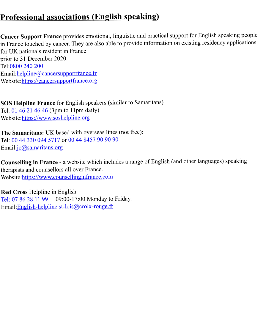 Professional associations (English speaking)   Cancer Support France provides emotional, linguistic and practical support for English speaking people in France touched by cancer. They are also able to provide information on existing residency applications for UK nationals resident in France  prior to 31 December 2020. Tel:0800 240 200 Email:helpline@cancersupportfrance.fr Website:https://cancersupportfrance.org   SOS Helpline France for English speakers (similar to Samaritans) Tel: 01 46 21 46 46 (3pm to 11pm daily) Website:https://www.soshelpline.org  The Samaritans: UK based with overseas lines (not free): Tel: 00 44 330 094 5717 or 00 44 8457 90 90 90 Email:jo@samaritans.org  Counselling in France - a website which includes a range of English (and other languages) speaking therapists and counsellors all over France. Website:https://www.counsellinginfrance.com  Red Cross Helpline in English  Tel: 07 86 28 11 99     09:00-17:00 Monday to Friday. Email:English-helpline.st-lois@croix-rouge.fr
